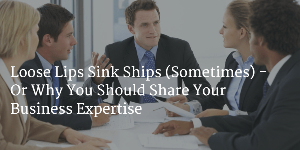 Loose Lips Sink Ships (Sometimes) – Or Why You Should Share Your Business Expertise